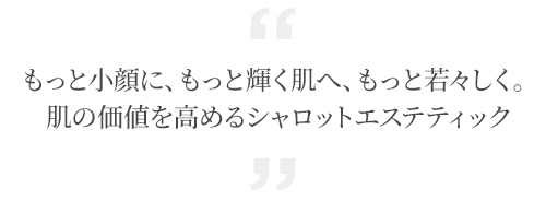 もっと小顔に、もっと輝く肌へ、もっと若々しく。肌の価値を高めるシャロットエステティック